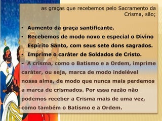 as graças que recebemos pelo Sacramento da
Crisma, são;
• Aumento da graça santificante.
• Recebemos de modo novo e especial o Divino
Espírito Santo, com seus sete dons sagrados.
• Imprime o caráter de Soldados de Cristo.
- A crisma, como o Batismo e a Ordem, imprime
caráter, ou seja, marca de modo indelével
nossa alma, de modo que nunca mais perdemos
a marca de crismados. Por essa razão não
podemos receber a Crisma mais de uma vez,
como também o Batismo e a Ordem.
 