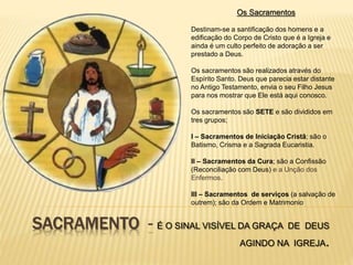 SACRAMENTO - É O SINAL VISÍVEL DA GRAÇA DE DEUS
AGINDO NA IGREJA.
Os Sacramentos
Destinam-se a santificação dos homens e a
edificação do Corpo de Cristo que é a Igreja e
ainda é um culto perfeito de adoração a ser
prestado a Deus.
Os sacramentos são realizados através do
Espírito Santo. Deus que parecia estar distante
no Antigo Testamento, envia o seu Filho Jesus
para nos mostrar que Ele está aqui conosco.
Os sacramentos são SETE e são divididos em
tres grupos;
I – Sacramentos de Iniciação Cristã; são o
Batismo, Crisma e a Sagrada Eucaristia.
II – Sacramentos da Cura; são a Confissão
(Reconciliação com Deus) e a Unção dos
Enfermos.
III – Sacramentos de serviços (a salvação de
outrem); são da Ordem e Matrimonio
 