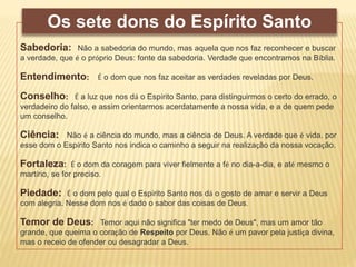 Sabedoria: Não a sabedoria do mundo, mas aquela que nos faz reconhecer e buscar
a verdade, que é o próprio Deus: fonte da sabedoria. Verdade que encontramos na Bíblia.
Entendimento: É o dom que nos faz aceitar as verdades reveladas por Deus.
Conselho: É a luz que nos dá o Espírito Santo, para distinguirmos o certo do errado, o
verdadeiro do falso, e assim orientarmos acerdatamente a nossa vida, e a de quem pede
um conselho.
Ciência: Não é a ciência do mundo, mas a ciência de Deus. A verdade que é vida. por
esse dom o Espírito Santo nos indica o caminho a seguir na realização da nossa vocação.
Fortaleza: É o dom da coragem para viver fielmente a fé no dia-a-dia, e até mesmo o
martírio, se for preciso.
Piedade: É o dom pelo qual o Espírito Santo nos dá o gosto de amar e servir a Deus
com alegria. Nesse dom nos é dado o sabor das coisas de Deus.
Temor de Deus: Temor aqui não significa "ter medo de Deus", mas um amor tão
grande, que queima o coração de Respeito por Deus. Não é um pavor pela justiça divina,
mas o receio de ofender ou desagradar a Deus.
Os sete dons do Espírito Santo
 
