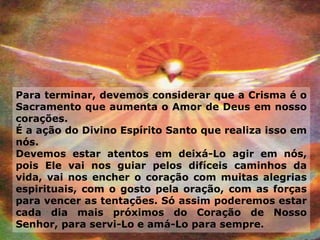 Para terminar, devemos considerar que a Crisma é o
Sacramento que aumenta o Amor de Deus em nosso
corações.
É a ação do Divino Espírito Santo que realiza isso em
nós.
Devemos estar atentos em deixá-Lo agir em nós,
pois Ele vai nos guiar pelos difíceis caminhos da
vida, vai nos encher o coração com muitas alegrias
espirituais, com o gosto pela oração, com as forças
para vencer as tentações. Só assim poderemos estar
cada dia mais próximos do Coração de Nosso
Senhor, para servi-Lo e amá-Lo para sempre.
 