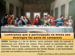 AVISO: Domingo é o dia do Senhor, venha participar deste dia especial e
encontra-se com JESUS nas missas. Para receber os sacramentos, como
Batismo, Primeira Eucaristia, Crisma, entre outros é preciso está em
comunhão com a Igreja, participando das Santas Missas e das festividades,
pois elas nos fortalece e nos aproxima de Deus.
Fiquem com Deus e até o próximo encontro!!
Lembramos que a participação na missa aos
domingos faz parte da catequese
 