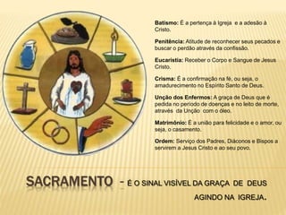 SACRAMENTO - É O SINAL VISÍVEL DA GRAÇA DE DEUS
AGINDO NA IGREJA.
Batismo: É a pertença à Igreja e a adesão à
Cristo.
Penitência: Atitude de reconhecer seus pecados e
buscar o perdão através da confissão.
Eucaristia: Receber o Corpo e Sangue de Jesus
Cristo.
Crisma: É a confirmação na fé, ou seja, o
amadurecimento no Espírito Santo de Deus.
Unção dos Enfermos: A graça de Deus que é
pedida no período de doenças e no leito de morte,
através da Unção com o óleo.
Matrimônio: É a união para felicidade e o amor, ou
seja, o casamento.
Ordem: Serviço dos Padres, Diáconos e Bispos a
servirem a Jesus Cristo e ao seu povo.
 
