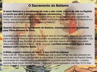 O Sacramento do Batismo
O santo Batismo é o fundamento de toda a vida cristã, a porta da vida no Espírito
e a porta que abre o acesso aos demais sacramentos. Pelo Batismo somos
libertados do pecado e regenerados como filhos de Deus, tornamo-nos membros de
Cristo, somos incorporados à Igreja e feitos participantes de sua missão. O Batismo é o
sacramento da regeneração pela água na Palavra”.
Quando recebemos o Sacramento do Batismo, transformamo-nos de criaturas
para Filhos Amados de Deus.
O profeta João Batista, primo de Jesus, que veio ao mundo para preparar os caminhos
para a vinda do Messias, foi quem batizava as pessoas para a vinda de Cristo (Mc 1,2s).
Ele sabia que o seu Batismo era temporário, pois logo depois dele viria o seu primo
Jesus que batizaria no Espírito Santo, ou seja, o profeta batizava com água e Jesus
batizava com o Espírito Santo.
A Bíblia sugere o batismo de todos, o que inclui as crianças
Atos 2,38-39: “Disse-lhes Pedro: ‘Arrependei-vos, e cada um de vós seja batizado em
nome de Jesus Cristo, para perdão dos pecados. E recebereis o dom do Espírito Santo.
A promessa diz respeito a vós, a vossos filhos, e a todos que estão longe – a tantos
quantos Deus nosso Senhor chamar’.” E também outras passagens. (ver Atos 16,15; Atos
16,33; Atos 18,8; 1Coríntios1,16)
 