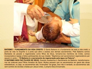 BATISMO – FUNDAMENTO DA VIDA CRISTÃ: O Santo Batismo é o fundamento de toda a vida cristã, a
porta da vida no Espírito e a porta que abre o acesso aos demais sacramentos. Pelo Batismo somos
libertados do pecado e regenerados como filhos de Deus, tornamo-nos membros de Cristo, somos
incorporados à Igreja e feitos participantes de sua missão: "Baptismus est sacramentum regenerationis per
aquam in verbo – “O Batismo é o sacramento da regeneração pela água na Palavra".
O BATISMO NOS FAZ FILHOS DE DEUS: Quando recebemos o Sacramento do Batismo, transformamo-
nos de criaturas para Filhos Amados de Deus. Muitos pensam que os sacramentos em geral são obras
eclesiásticas, ou seja, os sacramentos são "invenções" da Igreja. Isso não é verdade, os sacramentos são
sem sombra de dúvidas criadas por Jesus Cristo, o próprio Deus Encarnado.
 