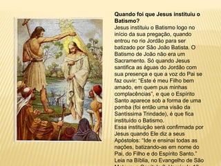 Quando foi que Jesus instituiu o
Batismo?
Jesus instituiu o Batismo logo no
início da sua pregação, quando
entrou no rio Jordão para ser
batizado por São João Batista. O
Batismo de João não era um
Sacramento. Só quando Jesus
santifica as águas do Jordão com
sua presença e que a voz do Pai se
faz ouvir: “Este é meu Filho bem
amado, em quem pus minhas
complacências”, e que o Espírito
Santo aparece sob a forma de uma
pomba (foi então uma visão da
Santíssima Trindade), é que fica
instituído o Batismo.
Essa instituição será confirmada por
Jesus quando Ele diz a seus
Apóstolos: “Ide e ensinai todas as
nações, batizando-as em nome do
Pai, do Filho e do Espírito Santo.”
Leia na Bíblia, no Evangelho de São
 