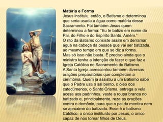 Matéria e Forma
Jesus instituiu, então, o Batismo e determinou
que seria usada a água como matéria desse
Sacramento. Foi também Jesus quem
determinou a forma: “Eu te batizo em nome do
Pai, do Filho e do Espírito Santo. Amém.”
O rito da Batismo consiste assim em derramar
água na cabeça da pessoa que vai ser batizada,
ao mesmo tempo em que se diz a forma.
Mas só isso não basta. É preciso ainda que o
ministro tenha a intenção de fazer o que faz a
Igreja Católica no Sacramento do Batismo.
A Santa Igreja acrescentou também diversas
orações preparatórias que completam a
cerimônia. Quem já assistiu a um Batismo sabe
que o Padre usa o sal bento, o óleo dos
catecúmenos, o Santo Crisma, entrega a vela
acesa aos padrinhos, veste a roupa branca no
batizado e, principalmente, reza as orações
contra o demônio, para que o pai da mentira nem
se aproxime do batizado. Esse é o batismo
Católico, o único instituído por Jesus, o único
capaz de nos tornar filhos de Deus.
 