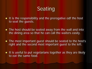 Seating
It is the responsibility and the prerogative odf the host
to seat the guests.

The host should be seated away from the wall and into
the dining area so that he can call the waiters easily.

The most important guest should be seated to the host’s
right and the second most important guest to the left.

It is useful to put vegetarians together as they are likely
to eat the same food.
 