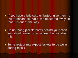 If you have a briefcase or laptop, give them to
the attendant so that it can be stored away so
that it is out of the way

Do not hang jackets/coats behind your chair.
You should never do so unless the host does
this.

Some restaurants expect jackets to be worn
during meals
 