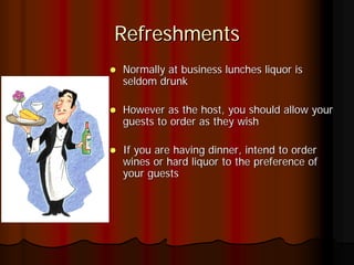 Refreshments
Normally at business lunches liquor is
seldom drunk

However as the host, you should allow your
guests to order as they wish

If you are having dinner, intend to order
wines or hard liquor to the preference of
your guests
 