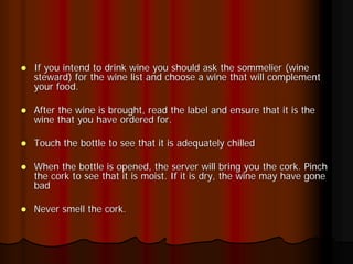 If you intend to drink wine you should ask the sommelier (wine
steward) for the wine list and choose a wine that will complement
your food.

After the wine is brought, read the label and ensure that it is the
wine that you have ordered for.

Touch the bottle to see that it is adequately chilled

When the bottle is opened, the server will bring you the cork. Pinch
the cork to see that it is moist. If it is dry, the wine may have gone
bad

Never smell the cork.
 