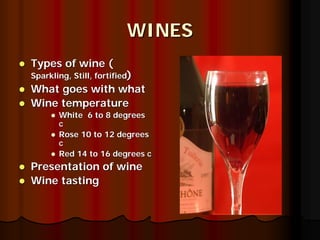 WINES
Types of wine (
Sparkling, Still, fortified)
What goes with what
Wine temperature
       White 6 to 8 degrees
       c
       Rose 10 to 12 degrees
       c
       Red 14 to 16 degrees c
Presentation of wine
Wine tasting
 