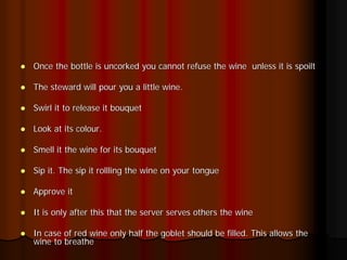 Once the bottle is uncorked you cannot refuse the wine unless it is spoilt

The steward will pour you a little wine.

Swirl it to release it bouquet

Look at its colour.

Smell it the wine for its bouquet

Sip it. The sip it rollling the wine on your tongue

Approve it

It is only after this that the server serves others the wine

In case of red wine only half the goblet should be filled. This allows the
wine to breathe
 