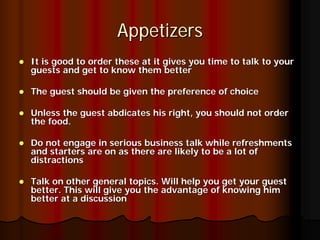 Appetizers
It is good to order these at it gives you time to talk to your
guests and get to know them better

The guest should be given the preference of choice

Unless the guest abdicates his right, you should not order
the food.

Do not engage in serious business talk while refreshments
and starters are on as there are likely to be a lot of
distractions

Talk on other general topics. Will help you get your guest
better. This will give you the advantage of knowing him
better at a discussion
 
