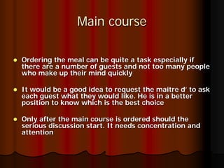 Main course

Ordering the meal can be quite a task especially if
there are a number of guests and not too many people
who make up their mind quickly

It would be a good idea to request the maitre d’ to ask
each guest what they would like. He is in a better
position to know which is the best choice

Only after the main course is ordered should the
serious discussion start. It needs concentration and
attention
 