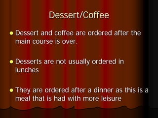 Dessert/Coffee
Dessert and coffee are ordered after the
main course is over.

Desserts are not usually ordered in
lunches

They are ordered after a dinner as this is a
meal that is had with more leisure
 