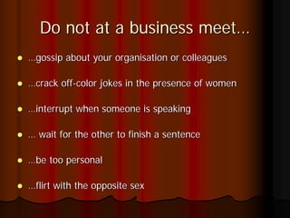 Do not at a business meet…
…gossip about your organisation or colleagues

…crack off-color jokes in the presence of women

…interrupt when someone is speaking

… wait for the other to finish a sentence

…be too personal

…flirt with the opposite sex
 