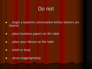 Do not

… begin a business conversation before starters are
cleared

… place business papers on the table

… place your elbows on the table

… belch or burp

… dress inappropriately
 