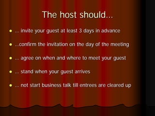 The host should…
… invite your guest at least 3 days in advance

…confirm the invitation on the day of the meeting

… agree on when and where to meet your guest

… stand when your guest arrives

… not start business talk till entrees are cleared up
 
