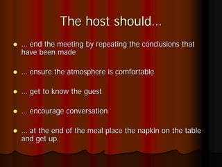 The host should…
… end the meeting by repeating the conclusions that
have been made

… ensure the atmosphere is comfortable

… get to know the guest

… encourage conversation

… at the end of the meal place the napkin on the table
and get up.
 