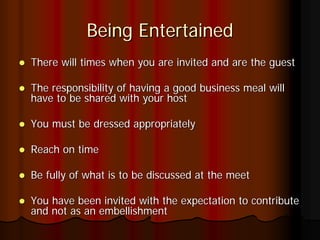 Being Entertained
There will times when you are invited and are the guest

The responsibility of having a good business meal will
have to be shared with your host

You must be dressed appropriately

Reach on time

Be fully of what is to be discussed at the meet

You have been invited with the expectation to contribute
and not as an embellishment
 