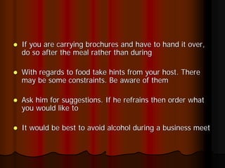 If you are carrying brochures and have to hand it over,
do so after the meal rather than during

With regards to food take hints from your host. There
may be some constraints. Be aware of them

Ask him for suggestions. If he refrains then order what
you would like to

It would be best to avoid alcohol during a business meet
 