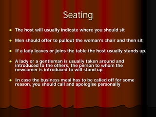 Seating
The host will usually indicate where you should sit

Men should offer to pullout the woman’s chair and then sit

If a lady leaves or joins the table the host usually stands up.

A lady or a gentleman is usually taken around and
introduced to the others, the person to whom the
newcomer is introduced to will stand up

In case the business meal has to be called off for some
reason, you should call and apologise personally
 