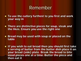 Remember
To use the cutlery furthest to you first and work
your way in

There are distinctive pieces for soup, steak and
the likes. Ensure you use the right one

Bread may be used with soup or placed on the
table

If you wish to eat bread then you should first take
a serving of butter from the butter dish place it on
your bread (side) plate. Break the bread to bite
sized pieces one at a time. Butter the piece and
then eat it
 
