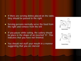 If there are serving dishes placed on the table,
they should be passed to the right

Serving persons normally serve the food from
the right and remove from the left

If you pause while eating, the cutlery should
be place in the shape of an inverted “V”. This
indicates that you have not finished.

You should not stuff your mouth in a manner
suggesting that you are starved
 