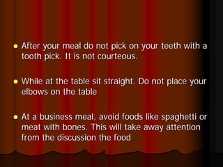 After your meal do not pick on your teeth with a
tooth pick. It is not courteous.

While at the table sit straight. Do not place your
elbows on the table

At a business meal, avoid foods like spaghetti or
meat with bones. This will take away attention
from the discussion the food
 