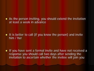 As the person inviting, you should extend the invitation
at least a week in advance


It is better to call (if you know the person) and invite
him / her


If you have sent a formal invite and have not received a
response you should call two days after sending the
invitation to ascertain whether the invitee will join you
 
