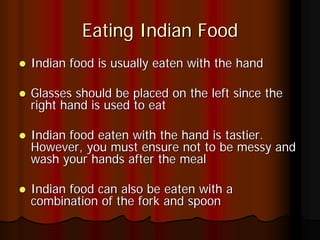 Eating Indian Food
Indian food is usually eaten with the hand

Glasses should be placed on the left since the
right hand is used to eat

Indian food eaten with the hand is tastier.
However, you must ensure not to be messy and
wash your hands after the meal

Indian food can also be eaten with a
combination of the fork and spoon
 