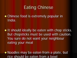 Eating Chinese
Chinese food is extremely popular in
India.

It should ideally be eaten with chop sticks.
But chopsticks must be used with caution.
You sure do not want your neighbour
eating your meal

Noodles may be eaten from a plate, but
rice should be eaten from a bowl
 