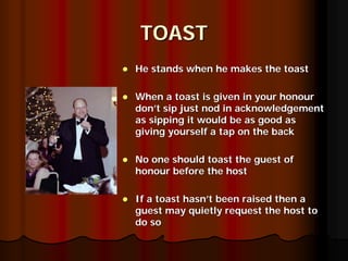 TOAST
He stands when he makes the toast

When a toast is given in your honour
don’t sip just nod in acknowledgement
as sipping it would be as good as
giving yourself a tap on the back

No one should toast the guest of
honour before the host

If a toast hasn’t been raised then a
guest may quietly request the host to
do so
 