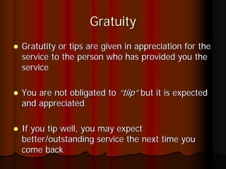 Gratuity
Gratutity or tips are given in appreciation for the
service to the person who has provided you the
service

You are not obligated to “tiip” but it is expected
and appreciated

If you tip well, you may expect
better/outstanding service the next time you
come back
 