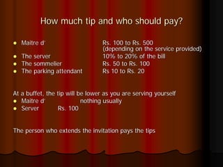 How much tip and who should pay?

   Maitre d’                      Rs. 100 to Rs. 500
                                  (depending on the service provided)
   The server                     10% to 20% of the bill
   The sommelier                  Rs. 50 to Rs. 100
   The parking attendant          Rs 10 to Rs. 20


At a buffet, the tip will be lower as you are serving yourself
   Maitre d’               nothing usually
   Server        Rs. 100


The person who extends the invitation pays the tips
 
