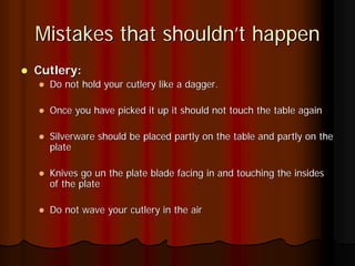 Mistakes that shouldn’t happen
Cutlery:
  Do not hold your cutlery like a dagger.

  Once you have picked it up it should not touch the table again

  Silverware should be placed partly on the table and partly on the
  plate

  Knives go un the plate blade facing in and touching the insides
  of the plate

  Do not wave your cutlery in the air
 