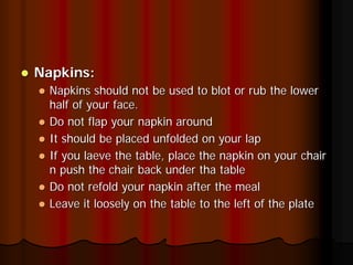 Napkins:
  Napkins should not be used to blot or rub the lower
  half of your face.
  Do not flap your napkin around
  It should be placed unfolded on your lap
  If you laeve the table, place the napkin on your chair
  n push the chair back under tha table
  Do not refold your napkin after the meal
  Leave it loosely on the table to the left of the plate
 