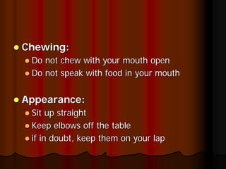 Chewing:
 Do not chew with your mouth open
 Do not speak with food in your mouth


Appearance:
 Sit up straight
 Keep elbows off the table
 if in doubt, keep them on your lap
 