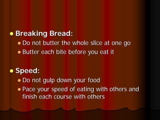 Breaking Bread:
 Do not butter the whole slice at one go
 Butter each bite before you eat it


Speed:
 Do not gulp down your food
 Pace your speed of eating with others and
 finish each course with others
 
