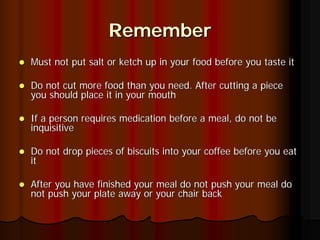 Remember
Must not put salt or ketch up in your food before you taste it

Do not cut more food than you need. After cutting a piece
you should place it in your mouth

If a person requires medication before a meal, do not be
inquisitive

Do not drop pieces of biscuits into your coffee before you eat
it

After you have finished your meal do not push your meal do
not push your plate away or your chair back
 