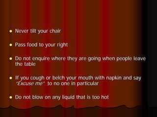 Never tilt your chair

Pass food to your right

Do not enquire where they are going when people leave
the table

If you cough or belch your mouth with napkin and say
“Excuse me” to no one in particular

Do not blow on any liquid that is too hot
 