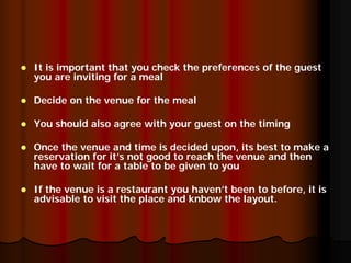 It is important that you check the preferences of the guest
you are inviting for a meal

Decide on the venue for the meal

You should also agree with your guest on the timing

Once the venue and time is decided upon, its best to make a
reservation for it’s not good to reach the venue and then
have to wait for a table to be given to you

If the venue is a restaurant you haven’t been to before, it is
advisable to visit the place and knbow the layout.
 