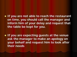 If you are not able to reach the restaurant
on time, you should call the manager and
inform him of your delay and request that
the table be kept for you.

If you are expecting guests at the venue
ask the manager to make an apology on
your behalf and request him to look after
their needs
 