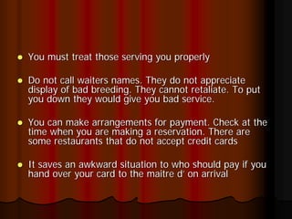 You must treat those serving you properly

Do not call waiters names. They do not appreciate
display of bad breeding. They cannot retaliate. To put
you down they would give you bad service.

You can make arrangements for payment. Check at the
time when you are making a reservation. There are
some restaurants that do not accept credit cards

It saves an awkward situation to who should pay if you
hand over your card to the maitre d’ on arrival
 
