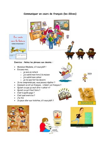 Communiquer en cours de français (les élèves)
Exercice : Reliez les phrases aux dessins :
Monsieur/Madame, s’il vous plaît !
Excusez-moi,
o je suis en retard
o j’ai oublié mon livre à la maison
o j’ai oublié mon cahier
o je n’ai pas fait les devoirs
Je ne comprends pas, vous pouvez répéter ?
Comment on dit en français… «Hola! » en français ?
Qu’est-ce que ça veut dire « cahier »?
Qu’est-ce qu’il faut faire ?
C’est à quelle page ?
C’est quel exercice ?
J’ai fini
Je peux aller aux toilettes, s’il vous plaît ?