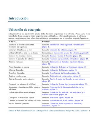 Introducción


Utilización de esta guía
Esta guía ofrece una descripción general de las funciones disponibles en el teléfono. Puede leerla en su
totalidad si desea conocer a fondo las prestaciones del teléfono, o bien puede consultar la tabla que
aparece a continuación para saber cómo dirigirse a los apartados que se consultan con más frecuencia.

Si desea...                                    Entonces...
Examinar la información sobre                  Consulte Información sobre seguridad y rendimiento,
cuestiones de seguridad                        página 2.
Conectar el teléfono a la red                  Consulte Conexión del teléfono, página 10.
Utilizar el teléfono una vez instalado         Comience por Descripción general del teléfono, página 20.
Conocer los botones y menús                    Consulte Botones y menús de función, página 26.
Conocer la pantalla del teléfono               Consulte Funciones de la pantalla del teléfono, página 24.
Realizar llamadas                              Consulte Realización de llamadas: Opciones básicas,
                                               página 32.
Poner llamadas en espera                       Consulte Utilización de Espera y Continuar, página 39.
Silenciar llamadas                             Consulte Utilización de Silencio, página 40.
Transferir llamadas                            Consulte Transferencia de llamadas, página 42.
Realizar conferencias                          Consulte Realización de conferencias, página 45.
Desviar llamadas a otro número                 Consulte Desvío de todas las llamadas a otro número,
                                               página 43.
Compartir un número de teléfono                Consulte Utilización de una línea compartida, página 55.
Responder a llamadas recibidas en otros        Consulte Contestación de llamadas redirigidas en su
teléfonos                                      teléfono, página 53.
Utilizar el teléfono como altavoz              Consulte Utilización del auricular, los auriculares y el
                                               teléfono con altavoz, página 66.
Configurar la marcación rápida                 Consulte Marcación rápida, página 50.
Cambiar el volumen del timbre o el tono Consulte Personalización de los timbres, página 69.
Ver las llamadas perdidas                      Consulte Utilización de los registros de llamadas y
                                               directorios, página 77.

Teléfono IP 7921G inalámbrico de Cisco Unified para Cisco Unified Communications Manager 4.3, 5.1, 6.0 y posterior 1
 