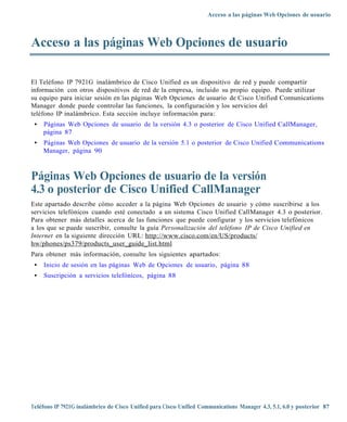 Acceso a las páginas Web Opciones de usuario



Acceso a las páginas Web Opciones de usuario

El Teléfono IP 7921G inalámbrico de Cisco Unified es un dispositivo de red y puede compartir
información con otros dispositivos de red de la empresa, incluido su propio equipo. Puede utilizar
su equipo para iniciar sesión en las páginas Web Opciones de usuario de Cisco Unified Comunications
Manager donde puede controlar las funciones, la configuración y los servicios del
teléfono IP inalámbrico. Esta sección incluye información para:
 •   Páginas Web Opciones de usuario de la versión 4.3 o posterior de Cisco Unified CallManager,
     página 87
 •   Páginas Web Opciones de usuario de la versión 5.1 o posterior de Cisco Unified Communications
     Manager, página 90



Páginas Web Opciones de usuario de la versión
4.3 o posterior de Cisco Unified CallManager
Este apartado describe cómo acceder a la página Web Opciones de usuario y cómo suscribirse a los
servicios telefónicos cuando esté conectado a un sistema Cisco Unified CallManager 4.3 o posterior.
Para obtener más detalles acerca de las funciones que puede configurar y los servicios telefónicos
a los que se puede suscribir, consulte la guía Personalización del teléfono IP de Cisco Unified en
Internet en la siguiente dirección URL: http://www.cisco.com/en/US/products/
hw/phones/ps3 79/products_user_guide_list.html
Para obtener más información, consulte los siguientes apartados:
 •   Inicio de sesión en las páginas Web de Opciones de usuario, página 88
 •   Suscripción a servicios telefónicos, página 88




Teléfono IP 7921G inalámbrico de Cisco Unified para Cisco Unified Communications Manager 4.3, 5.1, 6.0 y posterior 87
 