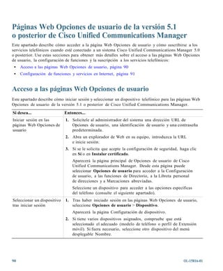 Páginas Web Opciones de usuario de la versión 5.1
o posterior de Cisco Unified Communications Manager
Este apartado describe cómo acceder a la página Web Opciones de usuario y cómo suscribirse a los
servicios telefónicos cuando esté conectado a un sistema Cisco Unified Communications Manager 5.0
o posterior. Use estas secciones para obtener más detalles sobre el acceso a las páginas Web Opciones
de usuario, la configuración de funciones y la suscripción a los servicios telefónicos:
 •   Acceso a las páginas Web Opciones de usuario, página 90
 •   Configuración de funciones y servicios en Internet, página 91


Acceso a las páginas Web Opciones de usuario
Este apartado describe cómo iniciar sesión y seleccionar un dispositivo telefónico para las páginas Web
Opciones de usuario de la versión 5.1 o posterior de Cisco Unified Communications Manager.
Si desea...                  Entonces...
Iniciar sesión en las        1. Solicítele al administrador del sistema una dirección URL de
páginas Web Opciones de         Opciones de usuario, una identificación de usuario y una contraseña
usuario                         predeterminada.
                             2. Abra un explorador de Web en su equipo, introduzca la URL
                                e inicie sesión.
                             3. Si se le solicita que acepte la configuración de seguridad, haga clic
                                en Sí o en Instalar certificado.
                                 Aparecerá la página principal de Opciones de usuario de Cisco
                                 Unified Communications Manager. Desde esta página puede
                                 seleccionar Opciones de usuario para acceder a la Configuración
                                 de usuario, a las funciones de Directorio, a la Libreta personal
                                 de direcciones y a Marcaciones abreviadas.
                                 Seleccione un dispositivo para acceder a las opciones específicas
                                 del teléfono (consulte el siguiente apartado).
Seleccionar un dispositivo   1. Tras haber iniciado sesión en las páginas Web Opciones de usuario,
tras iniciar sesión             seleccione Opciones de usuario > Dispositivo.
                                 Aparecerá la página Configuración de dispositivo.
                             2. Si tiene varios dispositivos asignados, compruebe que está
                                seleccionado el adecuado (modelo de teléfono o perfil de Extensión
                                móvil). Si fuera necesario, seleccione otro dispositivo del menú
                                desplegable Nombre.




90                                                                                            OL-15816-01
 