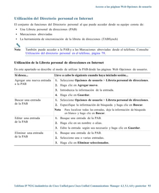 Acceso a las páginas Web Opciones de usuario



Utilización del Directorio personal en Internet
El conjunto de funciones del Directorio personal al que puede acceder desde su equipo consta de:
 •   Una Libreta personal de direcciones (PAB)
 •   Marcaciones abreviadas
 •   La herramienta de sincronización de la libreta de direcciones (TABSynch)


Nota     También puede acceder a la PAB y a las Marcaciones abreviadas desde el teléfono. Consulte
         Utilización del directorio personal en el teléfono, página 79.


Utilización de la Libreta personal de direcciones en Internet

En este apartado se describe el modo de utilizar la PAB desde las páginas Web Opciones de usuario.
Si desea...                       Lleve a cabo lo siguiente cuando haya iniciado sesión...
Agregar una nueva entrada          1. Seleccione Opciones de usuario > Libreta personal de direcciones.
a la PAB                           2. Haga clic en Agregar nuevo.
                                   3. Introduzca la información de la entrada.
                                   4. Haga clic en Guardar.
Buscar una entrada                 1. Seleccione Opciones de usuario > Libreta personal de direcciones.
de la PAB                          2. Especifique la información de búsqueda y haga clic en Buscar.
                                  Nota     Para localizar todas las entradas, deje la información de búsqueda
                                           en blanco y haga clic en Buscar.
Editar una entrada                 1. Busque una entrada de la PAB.
de la PAB                          2. Haga clic en un nombre o alias.
                                   3. Edite la entrada según sea necesario y haga clic en Guardar.
Eliminar una entrada               1. Busque una entrada de la PAB.
de la PAB                          2. Seleccione una o varias entradas.
                                   3. Haga clic en Eliminar seleccionados.




Teléfono IP 7921G inalámbrico de Cisco Unified para Cisco Unified Communications Manager 4.3, 5.1, 6.0 y posterior 93
 