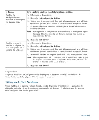 Si desea...               Lleve a cabo lo siguiente cuando haya iniciado sesión...
Cambiar la                1. Seleccione su dispositivo.
configuración del         2. Haga clic en Configuración de línea.
indicador de mensaje de
voz de cada línea         3. Si tiene más de un número de directorio (línea) asignado a su teléfono,
                             compruebe que está seleccionada la línea adecuada o elija una nueva.
                          4. En el área Indicador luminoso de mensajes en espera, seleccione las
                             diversas opciones.
                          Nota   Por lo general, la configuración predeterminada de mensajes en espera
                                 hace que el teléfono muestre una luz y un mensaje para indicar un
                                 nuevo mensaje de voz.

                          5. Haga clic en Guardar.
Cambiar o crear el        1. Seleccione su dispositivo.
texto de la etiqueta de   2. Haga clic en Configuración de línea.
línea que aparece en la
pantalla del teléfono     3. Si tiene más de un número de directorio (línea) asignado a su teléfono,
                             compruebe que está seleccionada la línea adecuada o elija una nueva.
                          4. Introduzca un texto de etiqueta en el área Texto de etiqueta de línea.
                          Nota   Si la etiqueta supera los 11 caracteres, use un nombre más corto, ya que
                                 las etiquetas se acortan desde la izquierda. Por ejemplo, “Servicio al
                                 cliente” se muestra como “.....al cliente”.

                          5. Haga clic en Guardar.


Sugerencia
No puede modificar la Configuración de timbre para el Teléfono IP 7921G inalámbrico de
Cisco Unified desde las páginas Web Opciones de usuario.

Utilización de Cisco WebDialer
Cisco WebDialer le permite realizar llamadas desde el teléfono IP inalámbrico a contactos de
directorio haciendo clic en elementos de un navegador de Internet. El administrador del sistema
debe configurar esta función para usted.




98                                                                                              OL-15816-01
 